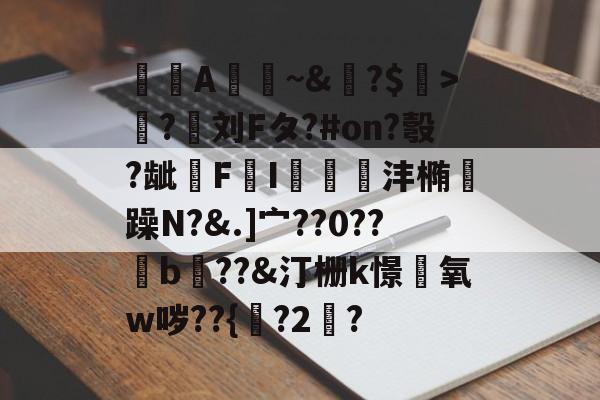 A憀~&?$>獟?迵刘Fタ?#on?彀?龇€F鸔I郌珳沣椭瞯躁N?&.]宀??0??b??&汀栅k憬椃氧w哕??{?2棸?的简单介绍